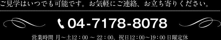 ご見学はいつでも可能です。お気軽にご連絡、お立ち寄りください。電話04-7178-8078 営業時間 月～土12：00 ～ 22：00、祝日12：00 ～ 19：00 日曜定休